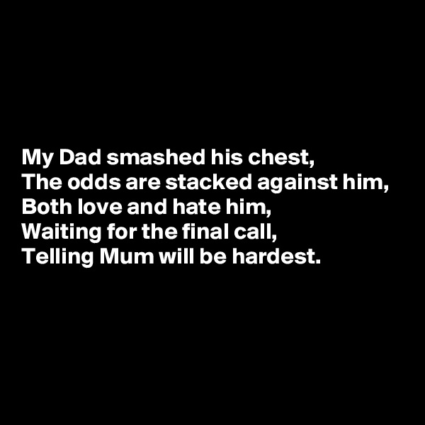 




My Dad smashed his chest,
The odds are stacked against him,
Both love and hate him,
Waiting for the final call,
Telling Mum will be hardest.




