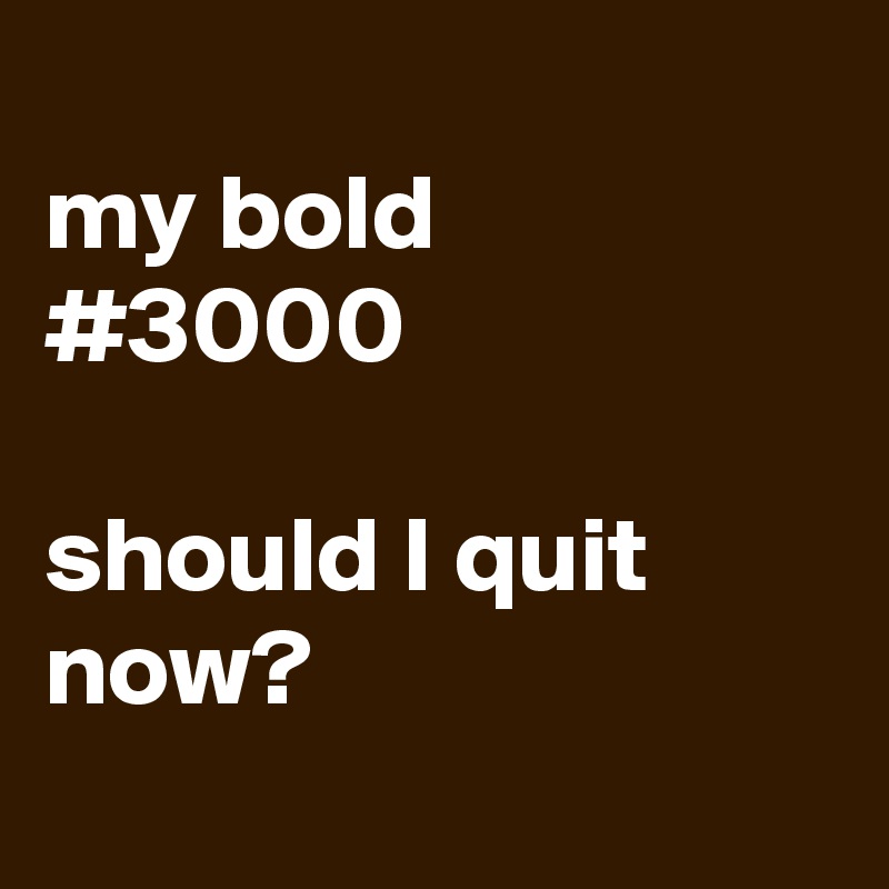 
my bold
#3000

should I quit now? 
