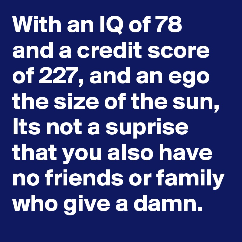 With an IQ of 78 and a credit score of 227, and an ego the size of the sun, Its not a suprise that you also have no friends or family who give a damn.