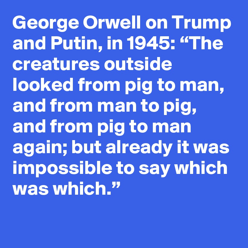 George Orwell on Trump and Putin, in 1945: “The creatures outside looked from pig to man, and from man to pig, and from pig to man again; but already it was impossible to say which was which.”