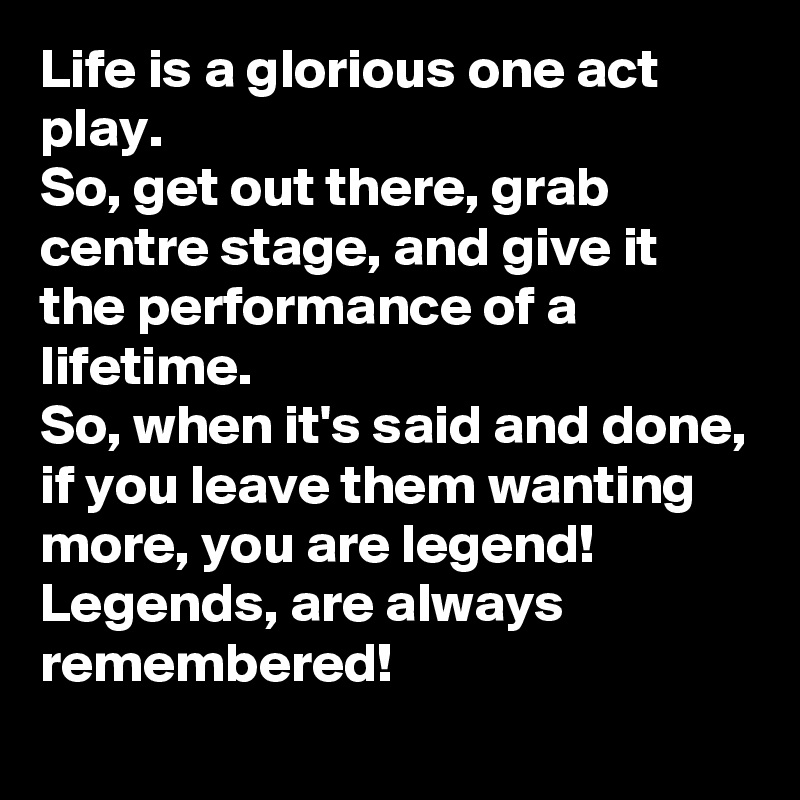 Life is a glorious one act play. 
So, get out there, grab centre stage, and give it the performance of a lifetime. 
So, when it's said and done, if you leave them wanting more, you are legend! 
Legends, are always remembered! 