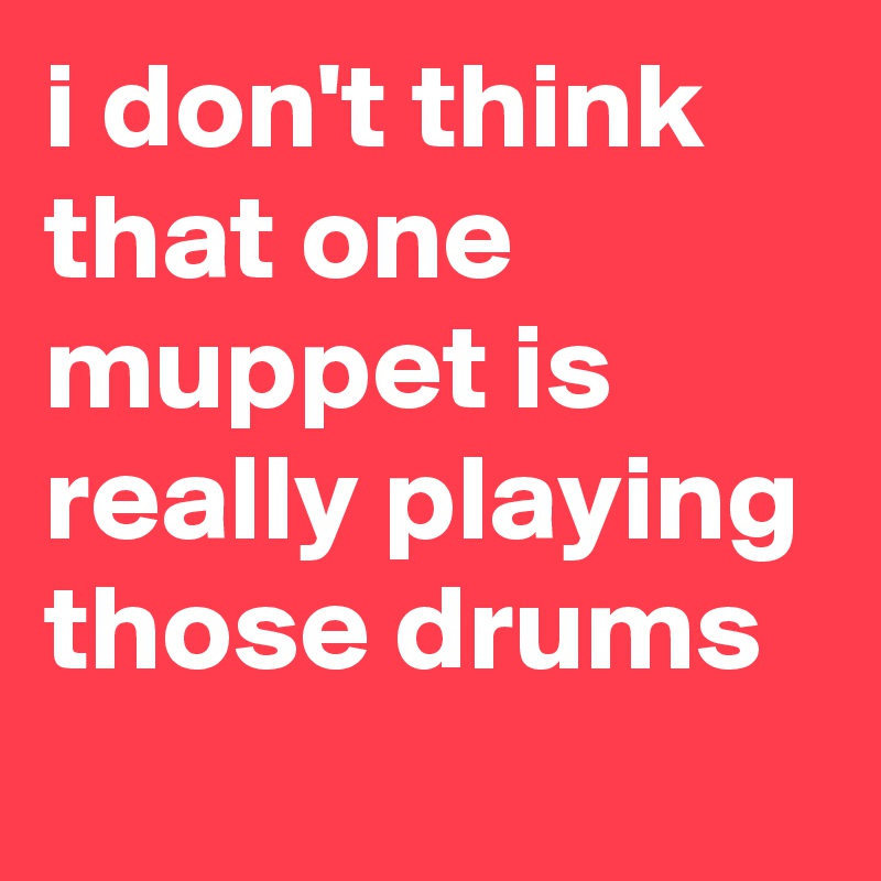 i don't think that one muppet is really playing those drums
