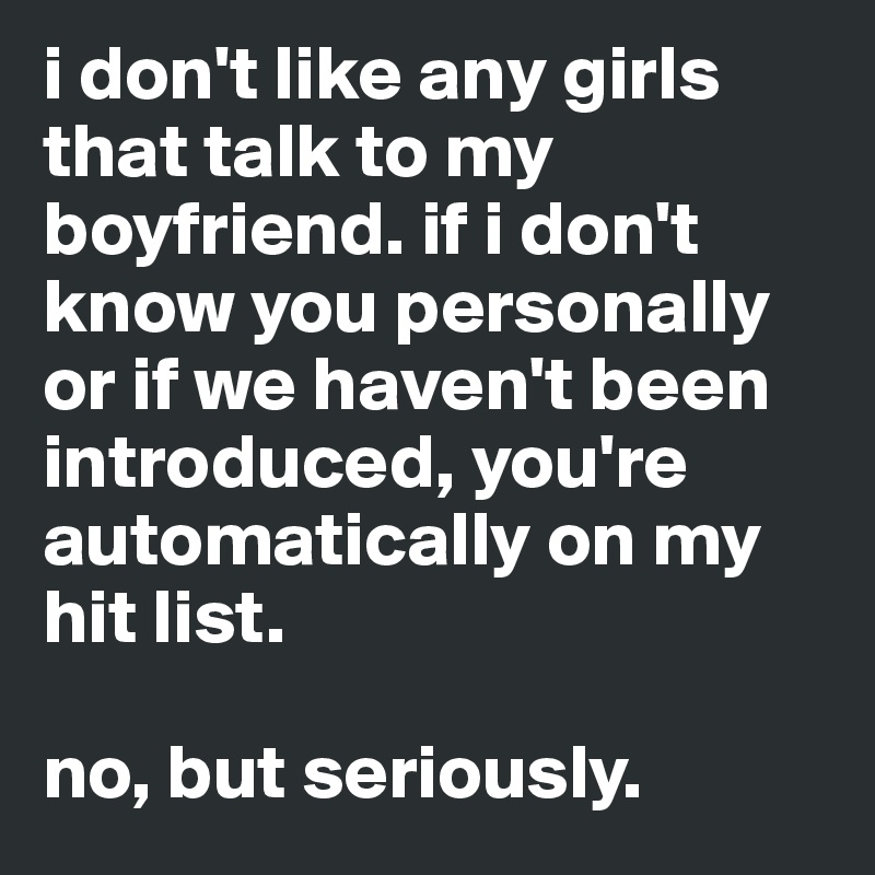 i don't like any girls that talk to my boyfriend. if i don't know you personally or if we haven't been introduced, you're automatically on my hit list. 

no, but seriously. 