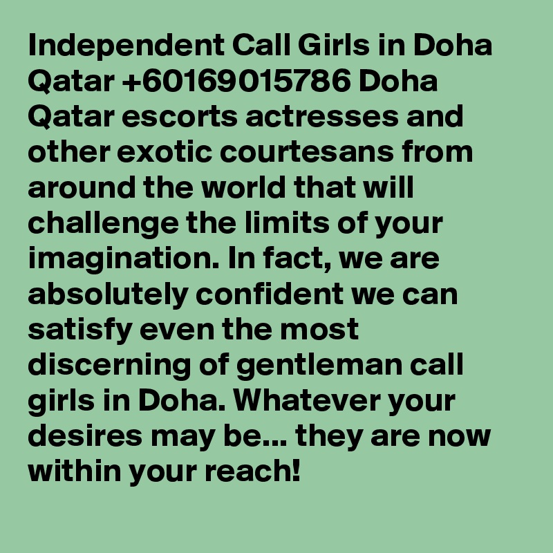 Independent Call Girls in Doha Qatar +60169015786 Doha Qatar escorts actresses and other exotic courtesans from around the world that will challenge the limits of your imagination. In fact, we are absolutely confident we can satisfy even the most discerning of gentleman call girls in Doha. Whatever your desires may be... they are now within your reach!
