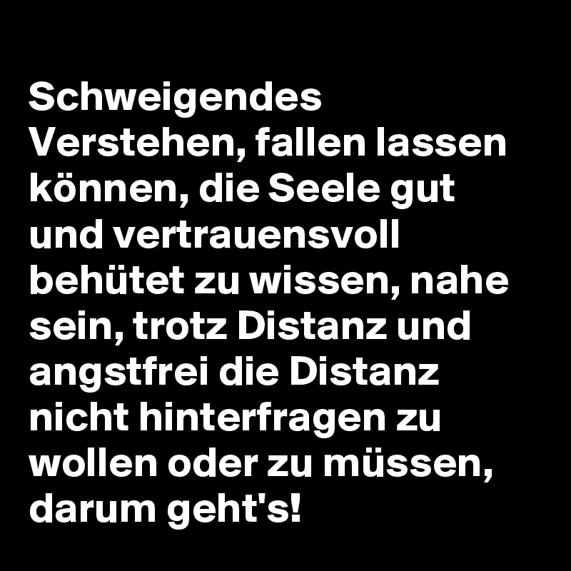 
Schweigendes Verstehen, fallen lassen können, die Seele gut und vertrauensvoll behütet zu wissen, nahe sein, trotz Distanz und angstfrei die Distanz nicht hinterfragen zu wollen oder zu müssen, darum geht's! 
