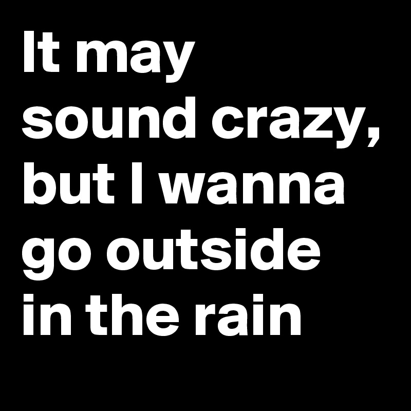 It may sound crazy, but I wanna go outside in the rain 