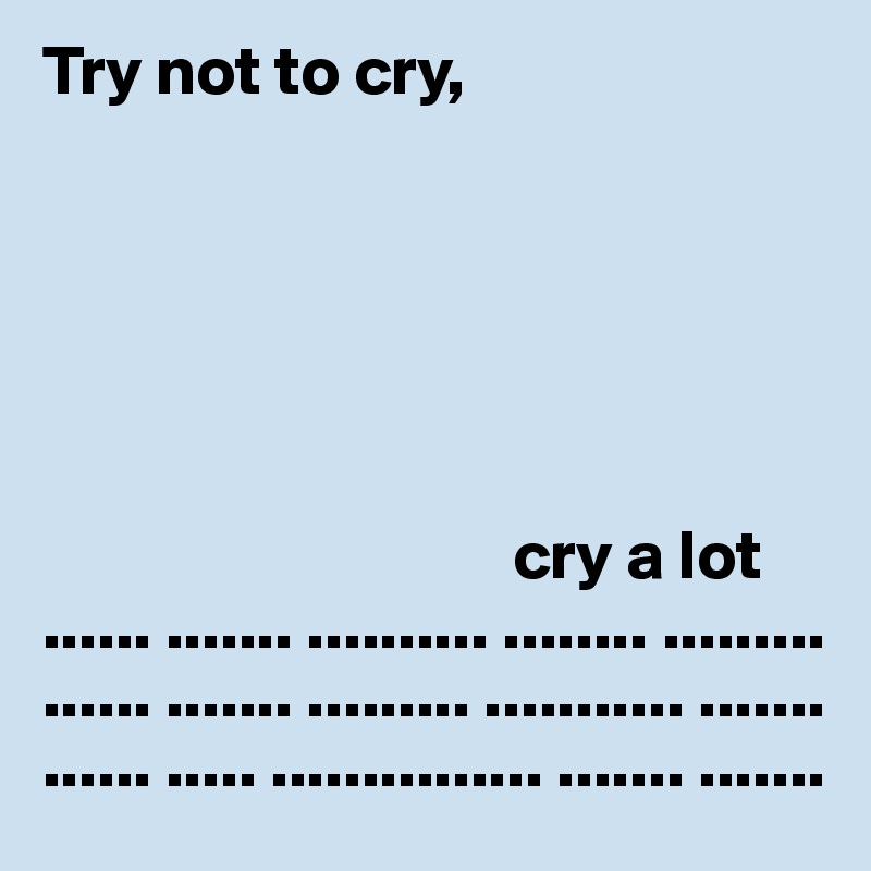 Try not to cry,




            

                                  cry a lot
...... ....... .......... ........ ............... ....... ......... ........... ............. ..... ............... ....... ....... 