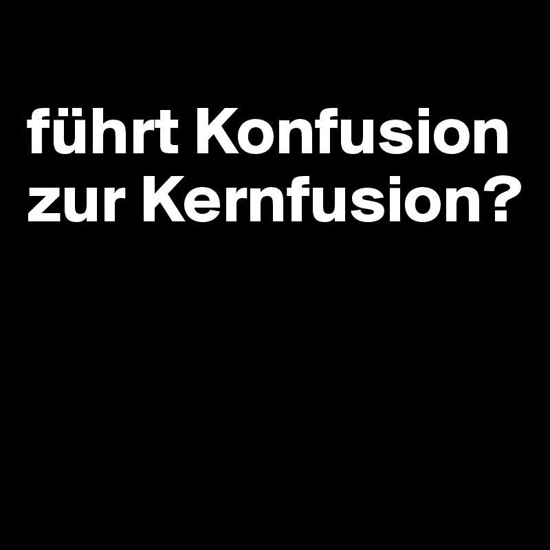 
führt Konfusion zur Kernfusion?



