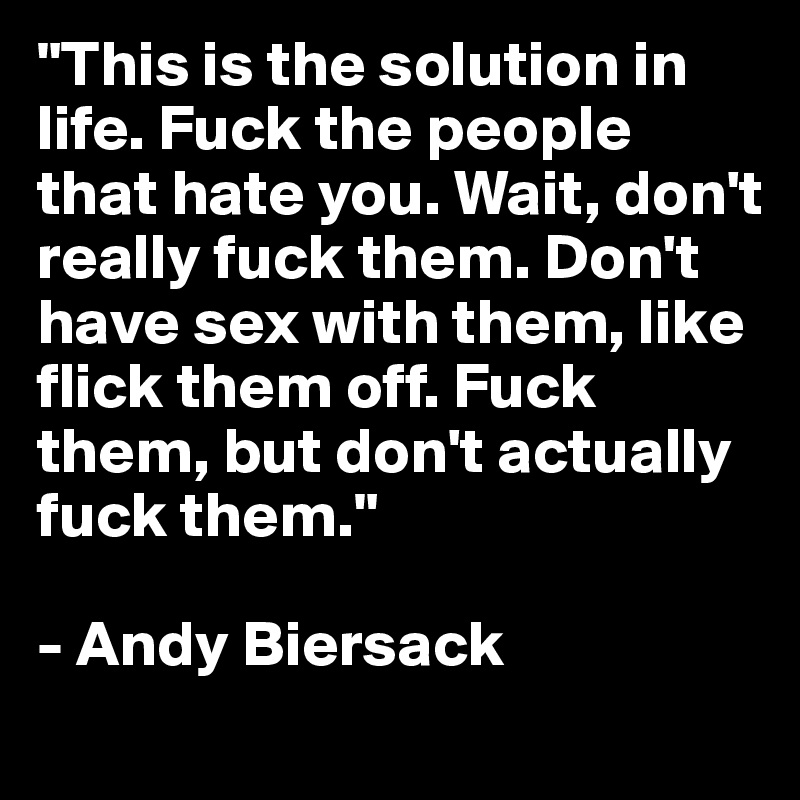 "This is the solution in life. Fuck the people that hate you. Wait, don't really fuck them. Don't have sex with them, like flick them off. Fuck them, but don't actually fuck them."

- Andy Biersack 
