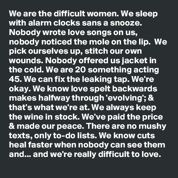 We are the difficult women. We sleep with alarm clocks sans a snooze. Nobody wrote love songs on us, nobody noticed the mole on the lip.  We pick ourselves up, stitch our own wounds. Nobody offered us jacket in the cold. We are 20 something acting 45. We can fix the leaking tap. We're okay. We know love spelt backwards makes halfway through 'evolving'; & that's what we're at. We always keep the wine in stock. We've paid the price & made our peace. There are no mushy texts, only to-do lists. We know cuts heal faster when nobody can see them and... and we're really difficult to love.