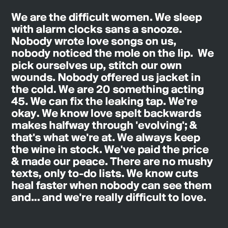 We are the difficult women. We sleep with alarm clocks sans a snooze. Nobody wrote love songs on us, nobody noticed the mole on the lip.  We pick ourselves up, stitch our own wounds. Nobody offered us jacket in the cold. We are 20 something acting 45. We can fix the leaking tap. We're okay. We know love spelt backwards makes halfway through 'evolving'; & that's what we're at. We always keep the wine in stock. We've paid the price & made our peace. There are no mushy texts, only to-do lists. We know cuts heal faster when nobody can see them and... and we're really difficult to love.