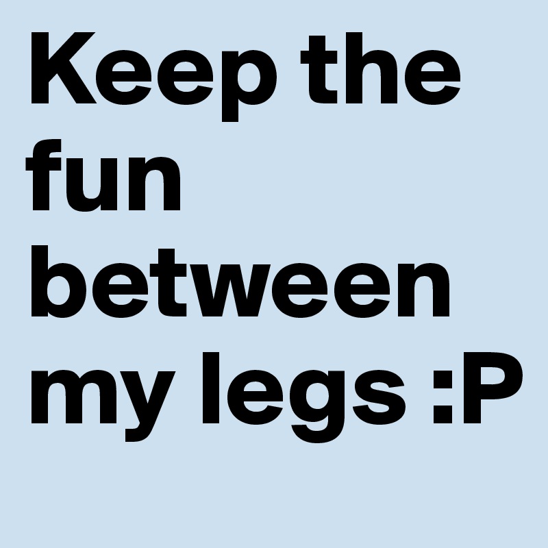 Keep the fun between my legs :P