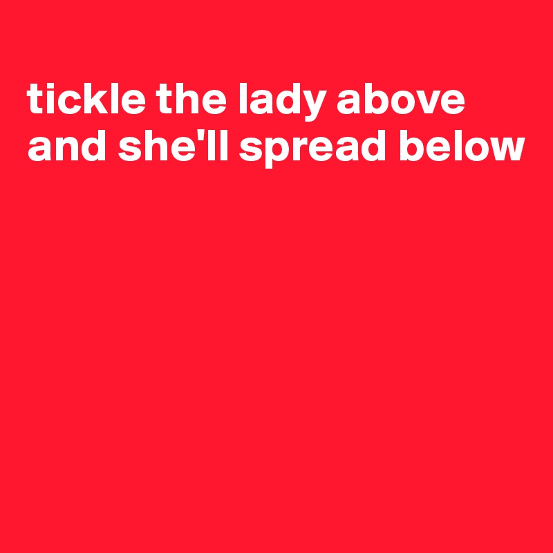 
tickle the lady above and she'll spread below






