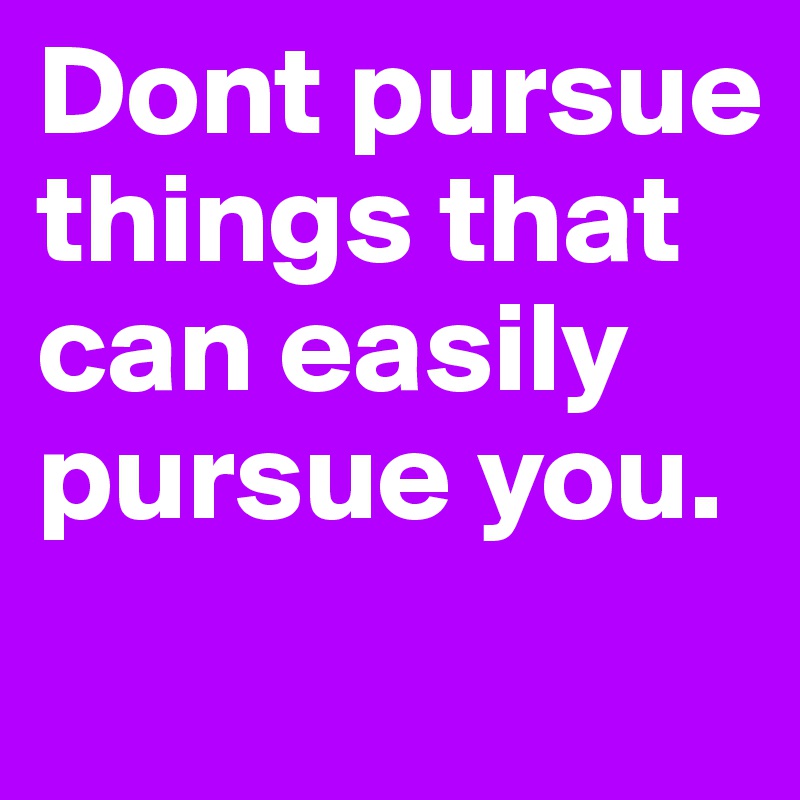 Dont pursue things that can easily pursue you. 
