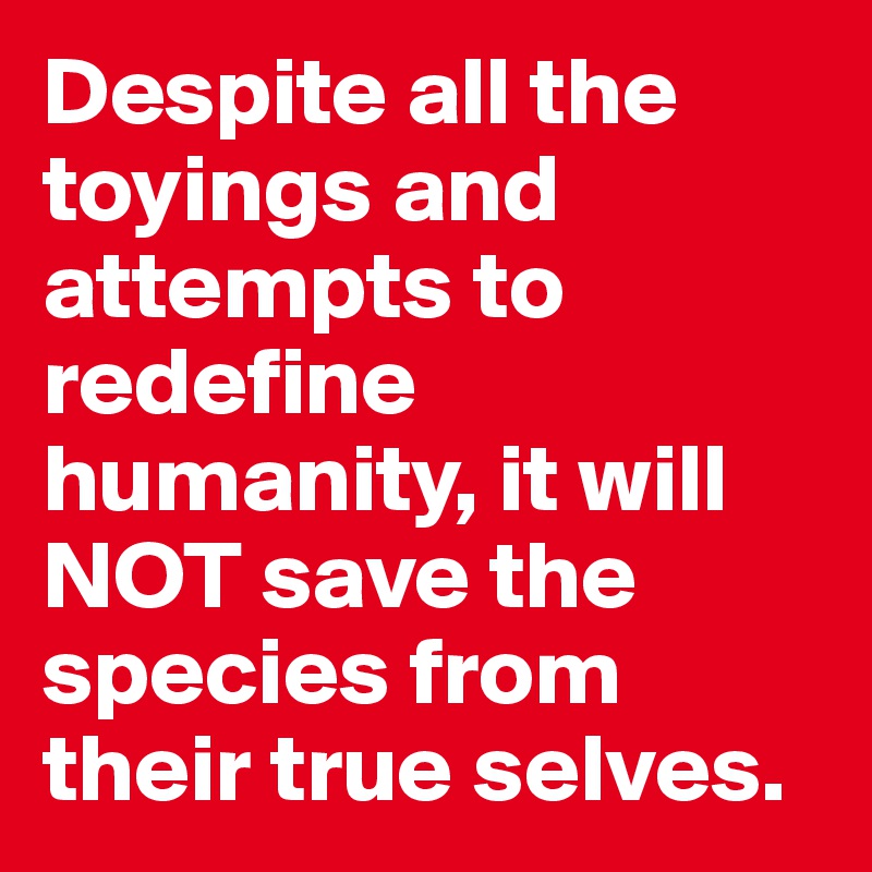 Despite all the toyings and attempts to redefine humanity, it will NOT save the species from their true selves.