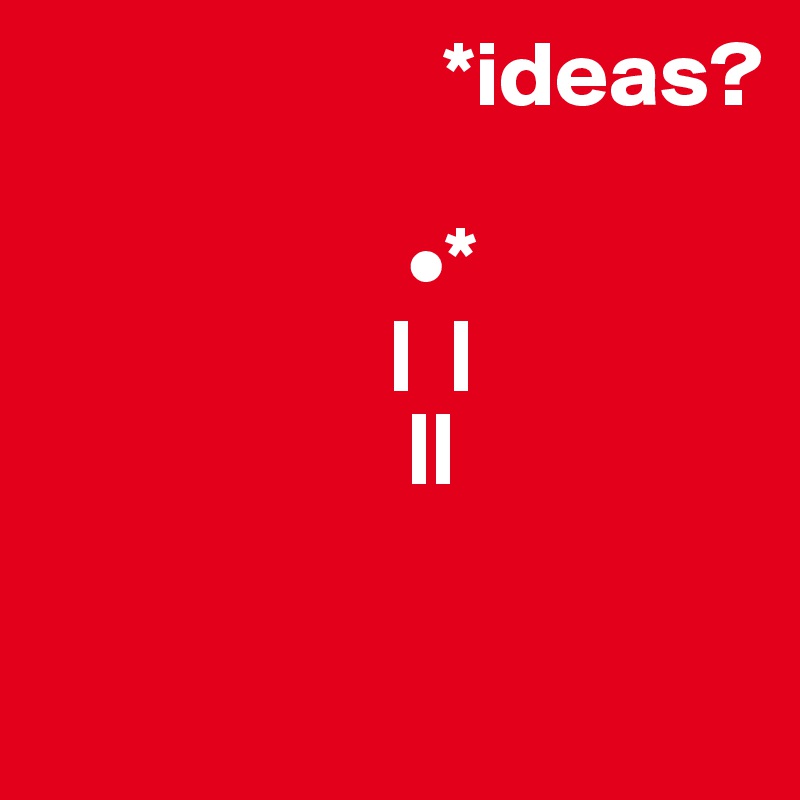                      *ideas?
              
                    •*
                   |  |
                    || 

               