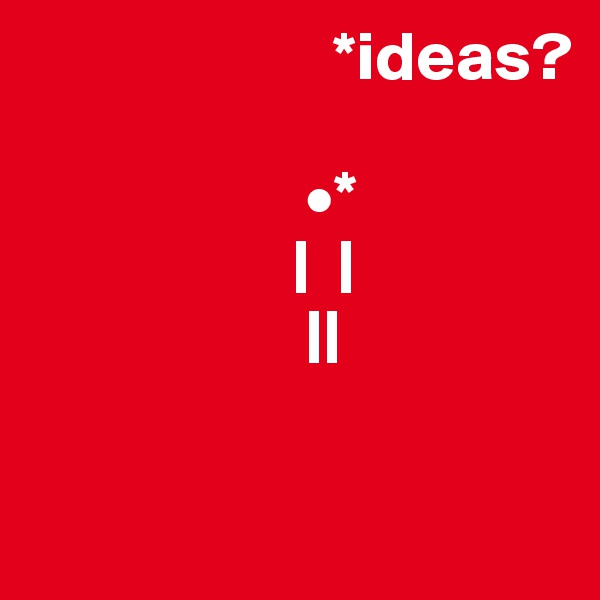                       *ideas?
              
                    •*
                   |  |
                    || 

               