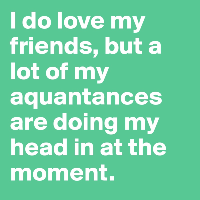 I do love my friends, but a lot of my aquantances are doing my head in at the moment.