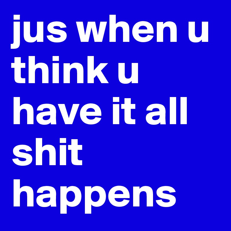 jus when u think u have it all shit happens 