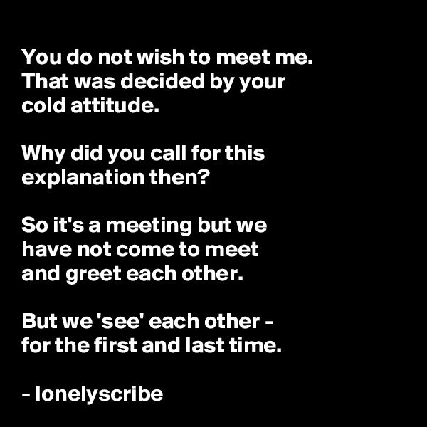 
You do not wish to meet me.
That was decided by your 
cold attitude.

Why did you call for this 
explanation then?

So it's a meeting but we 
have not come to meet 
and greet each other.

But we 'see' each other - 
for the first and last time.

- lonelyscribe