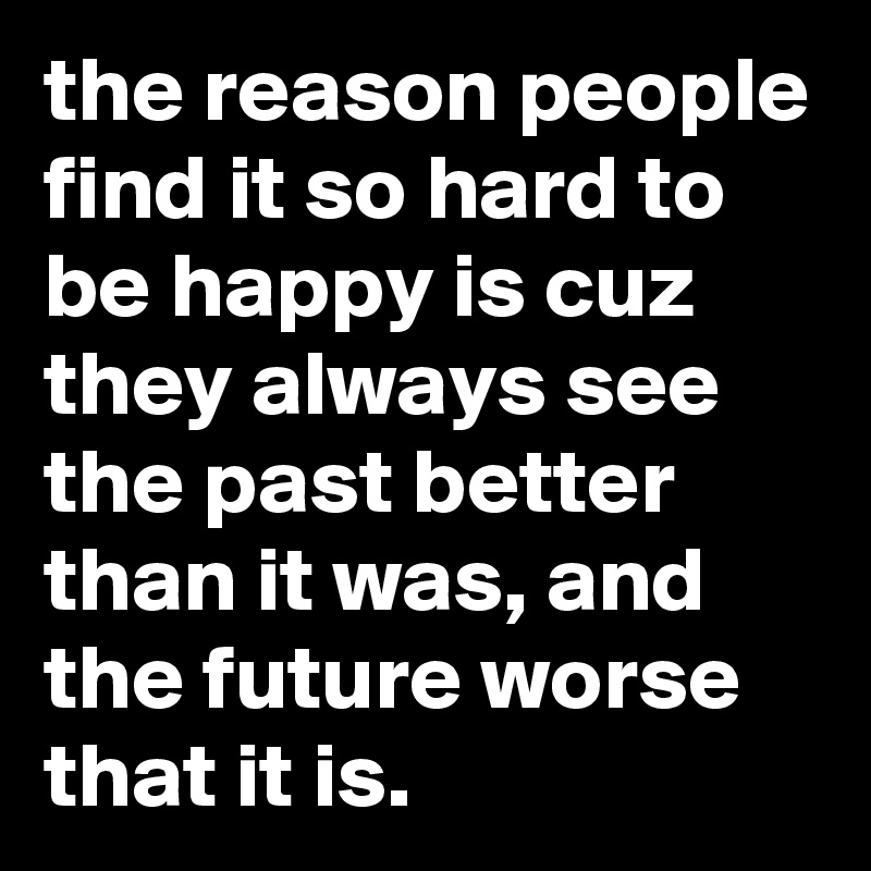 the reason people find it so hard to be happy is cuz they always see the past better than it was, and the future worse that it is. 