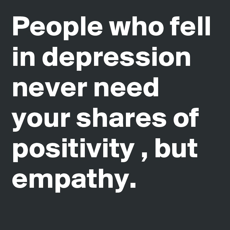 People who fell in depression never need your shares of positivity , but empathy.