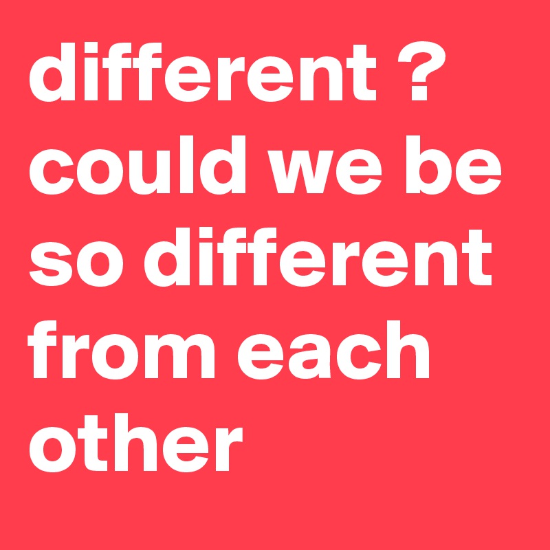 different ? could we be so different from each other
