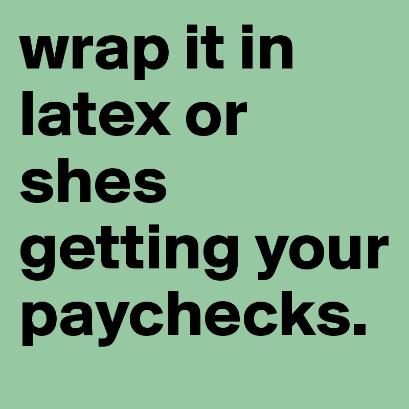 wrap it in latex or shes getting your paychecks.