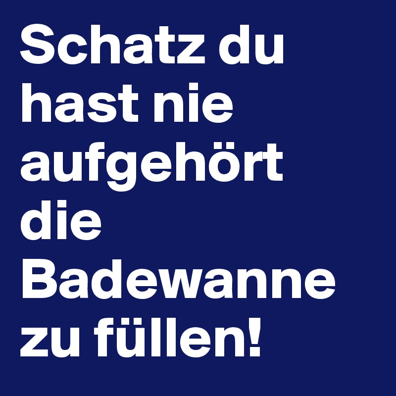 Schatz du hast nie aufgehört die Badewanne zu füllen!