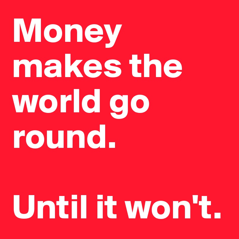 Money makes the world go round. 

Until it won't. 