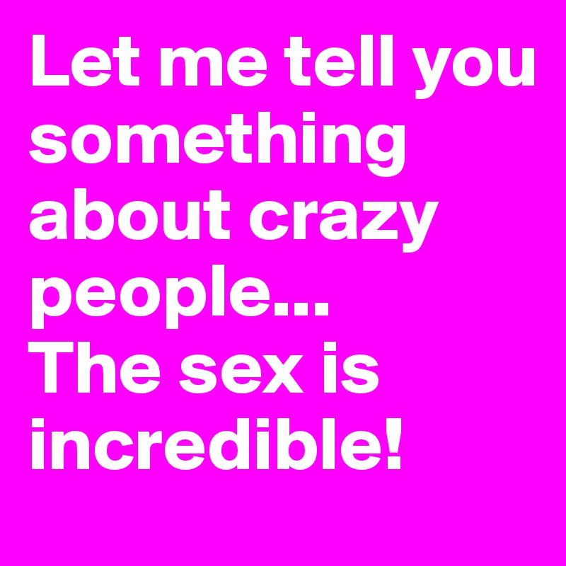 Let me tell you something about crazy people...
The sex is incredible!