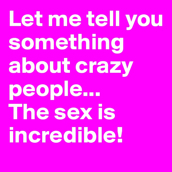Let me tell you something about crazy people...
The sex is incredible!