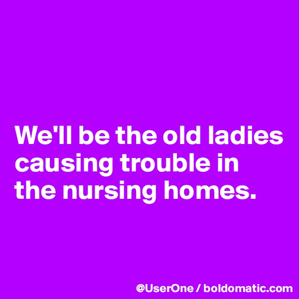 



We'll be the old ladies
causing trouble in the nursing homes.

