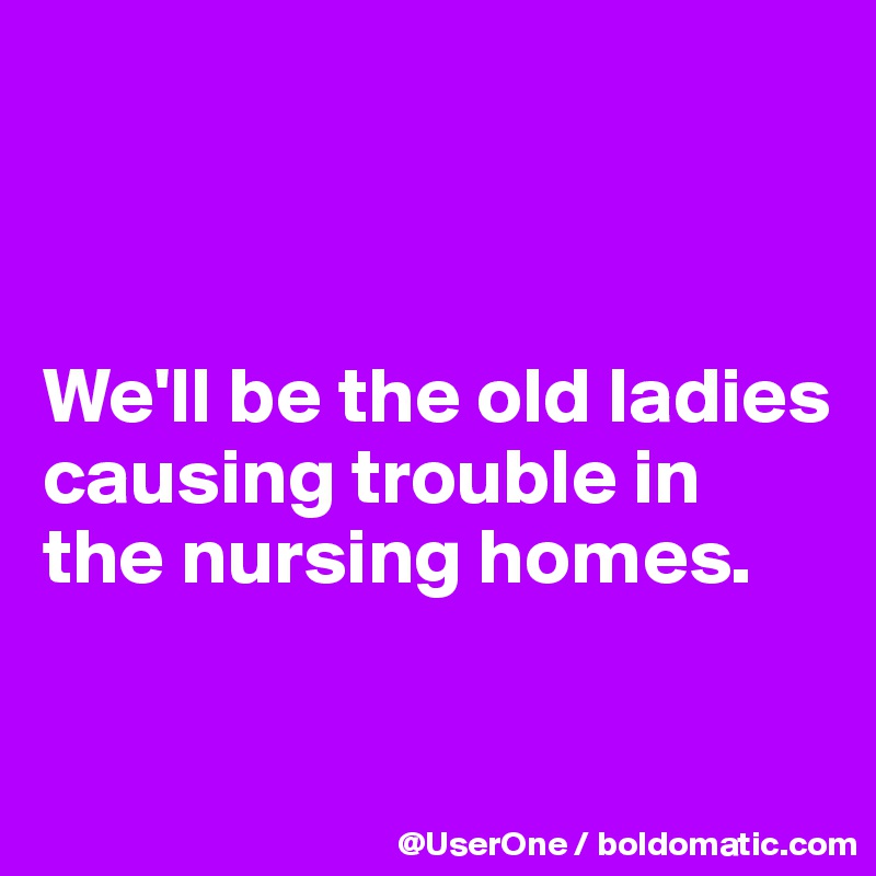 



We'll be the old ladies
causing trouble in the nursing homes.

