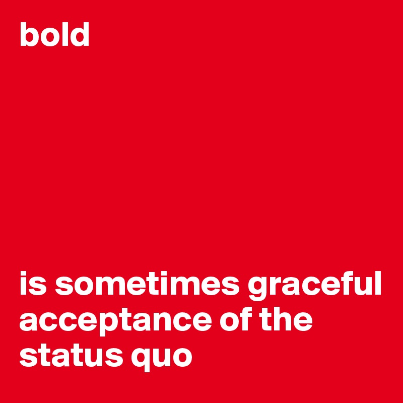 bold 






is sometimes graceful acceptance of the status quo