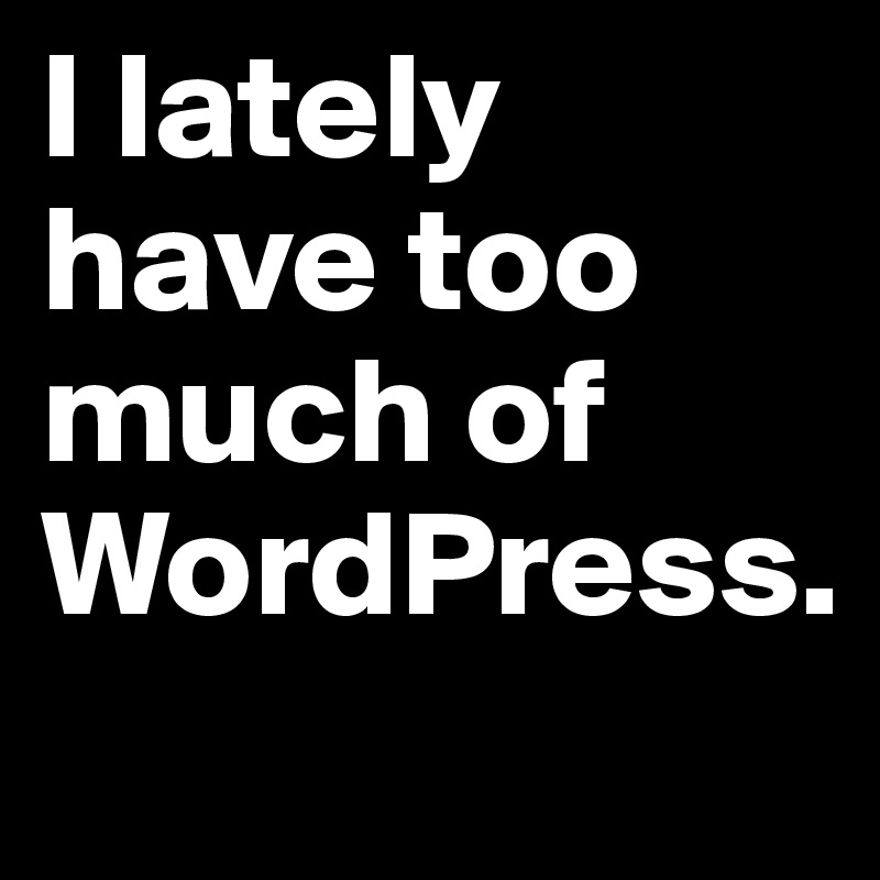 I lately have too much of WordPress.
