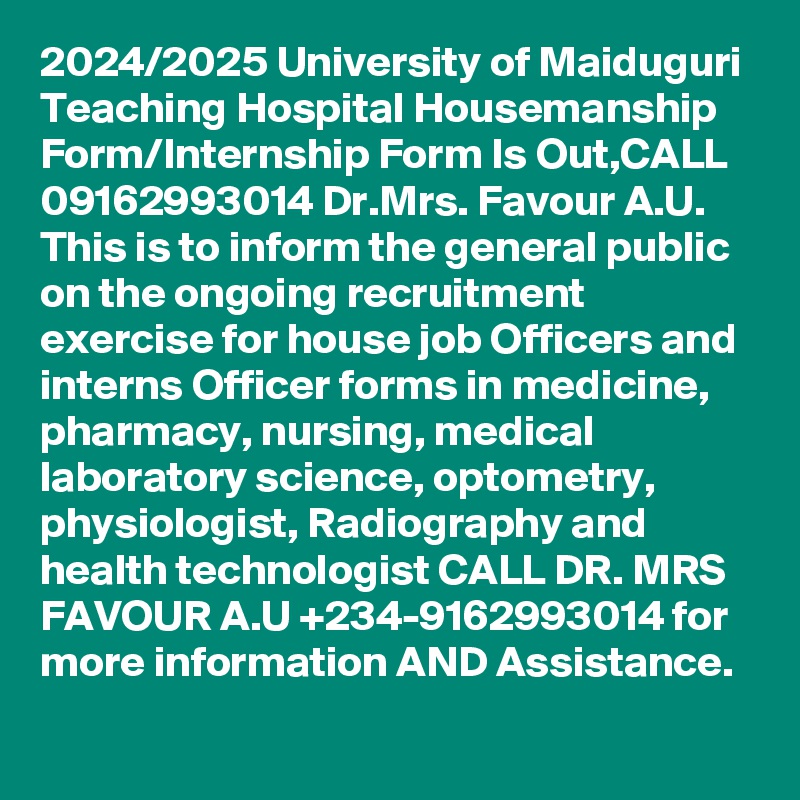 2024/2025 University of Maiduguri Teaching Hospital Housemanship Form/Internship Form Is Out,CALL 09162993014 Dr.Mrs. Favour A.U. This is to inform the general public on the ongoing recruitment exercise for house job Officers and interns Officer forms in medicine, pharmacy, nursing, medical laboratory science, optometry, physiologist, Radiography and health technologist CALL DR. MRS FAVOUR A.U +234-9162993014 for more information AND Assistance.