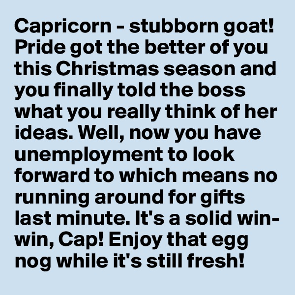 Capricorn - stubborn goat! Pride got the better of you this Christmas season and you finally told the boss what you really think of her ideas. Well, now you have unemployment to look forward to which means no running around for gifts last minute. It's a solid win-win, Cap! Enjoy that egg nog while it's still fresh! 