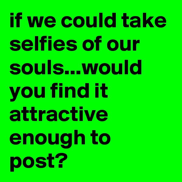if we could take selfies of our souls...would you find it attractive enough to post?