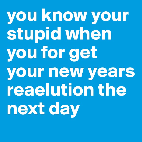 you know your stupid when you for get your new years reaelution the next day