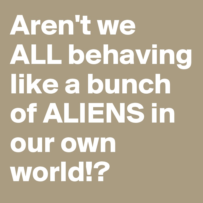 Aren't we ALL behaving like a bunch of ALIENS in our own world!?