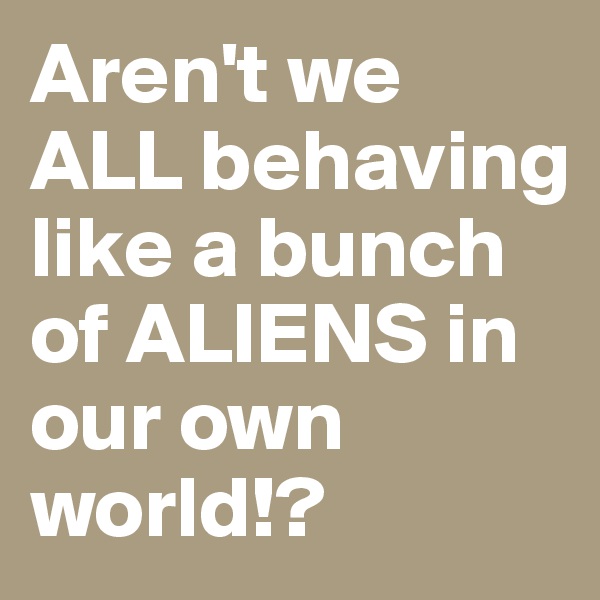 Aren't we ALL behaving like a bunch of ALIENS in our own world!?