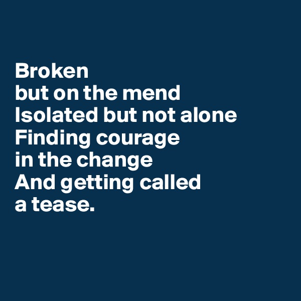 

Broken 
but on the mend
Isolated but not alone
Finding courage 
in the change
And getting called 
a tease.


