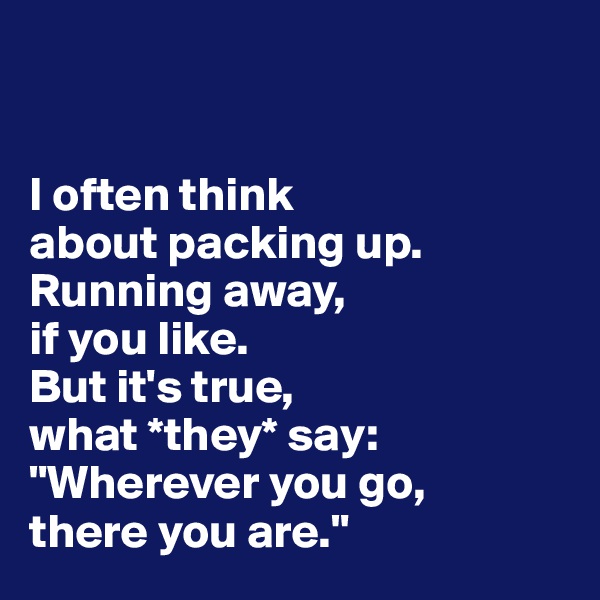 


I often think 
about packing up. 
Running away, 
if you like. 
But it's true, 
what *they* say:
"Wherever you go, 
there you are."