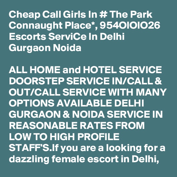 Cheap Call Girls In # The Park Connaught Place*, 954OIOIO26 Escorts ServiCe In Delhi Gurgaon Noida

ALL HOME and HOTEL SERVICE DOORSTEP SERVICE IN/CALL & OUT/CALL SERVICE WITH MANY OPTIONS AVAILABLE DELHI GURGAON & NOIDA SERVICE IN REASONABLE RATES FROM LOW TO HIGH PROFILE STAFF'S.If you are a looking for a dazzling female escort in Delhi, 