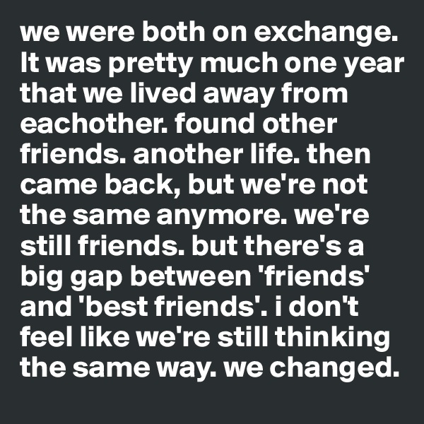 we were both on exchange. It was pretty much one year that we lived away from eachother. found other friends. another life. then came back, but we're not the same anymore. we're still friends. but there's a big gap between 'friends' and 'best friends'. i don't feel like we're still thinking the same way. we changed.