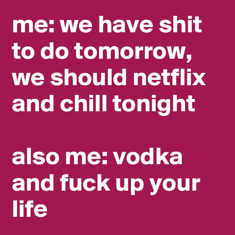me: we have shit to do tomorrow, we should netflix and chill tonight

also me: vodka and fuck up your life