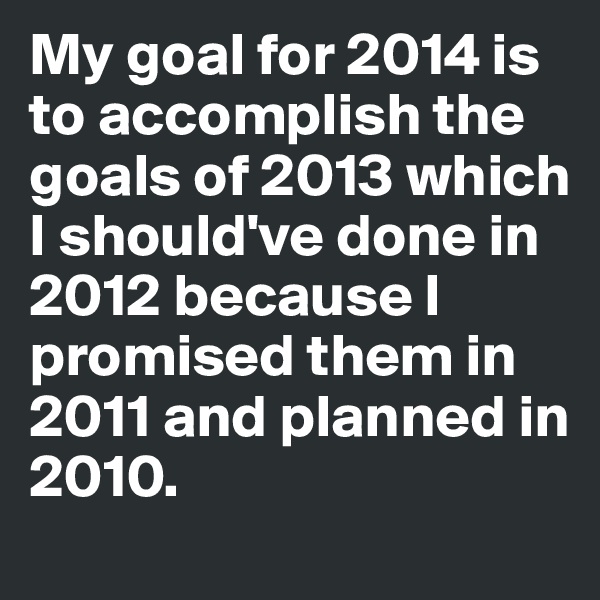 My goal for 2014 is to accomplish the goals of 2013 which I should've done in 2012 because I promised them in 2011 and planned in 2010.