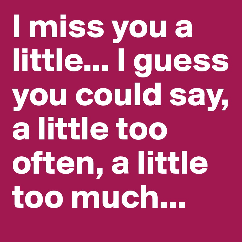 I miss you a little... I guess you could say, a little too often, a little too much...