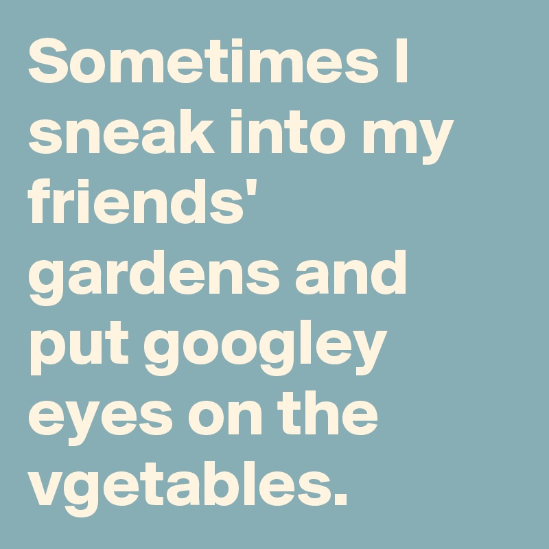 Sometimes I sneak into my friends' gardens and put googley eyes on the vgetables.